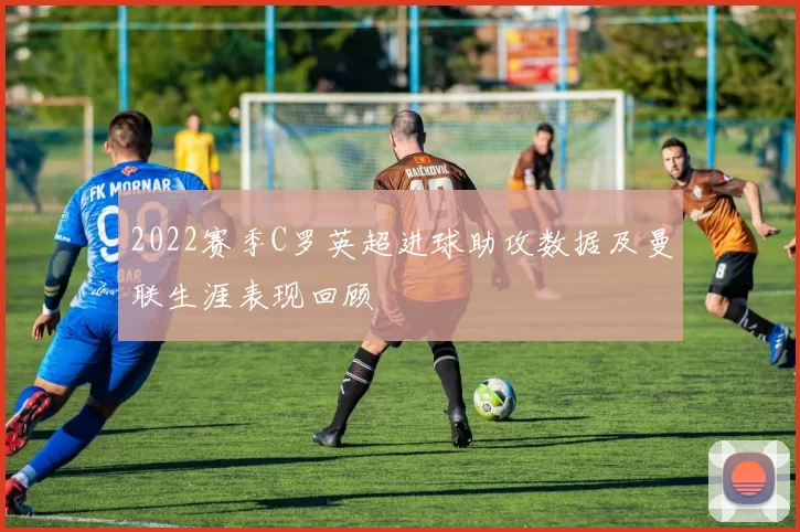 2022赛季C罗英超进球助攻数据及曼联生涯表现回顾
