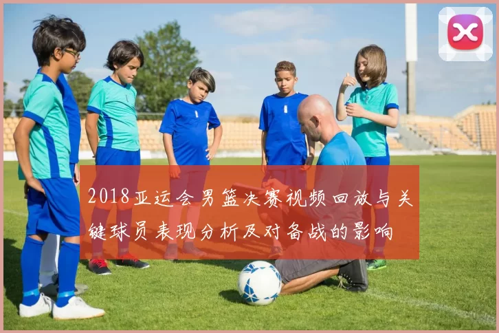 2018亚运会男篮决赛视频回放与关键球员表现分析及对备战的影响