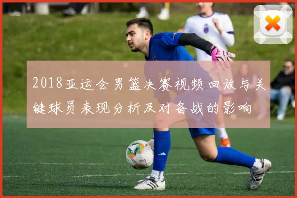 2018亚运会男篮决赛视频回放与关键球员表现分析及对备战的影响