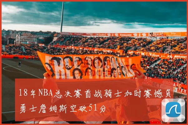 18年NBA总决赛首战骑士加时赛憾负勇士詹姆斯空砍51分