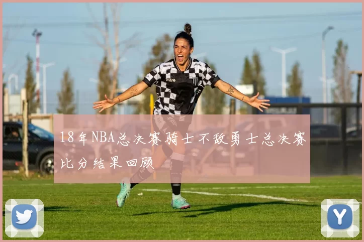 18年NBA总决赛骑士不敌勇士总决赛比分结果回顾