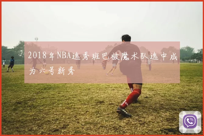 2018年NBA选秀班巴被魔术队选中成为六号新秀