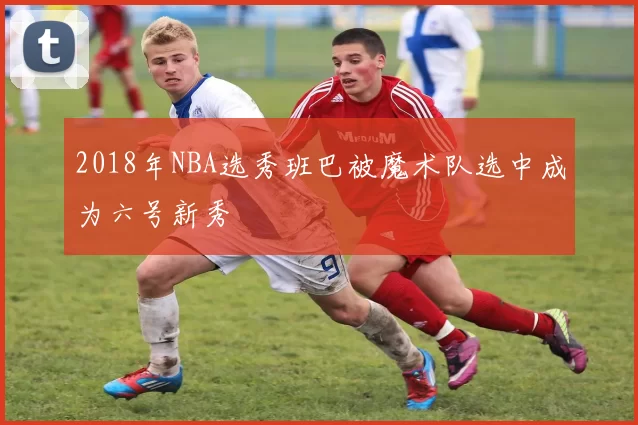 2018年NBA选秀班巴被魔术队选中成为六号新秀