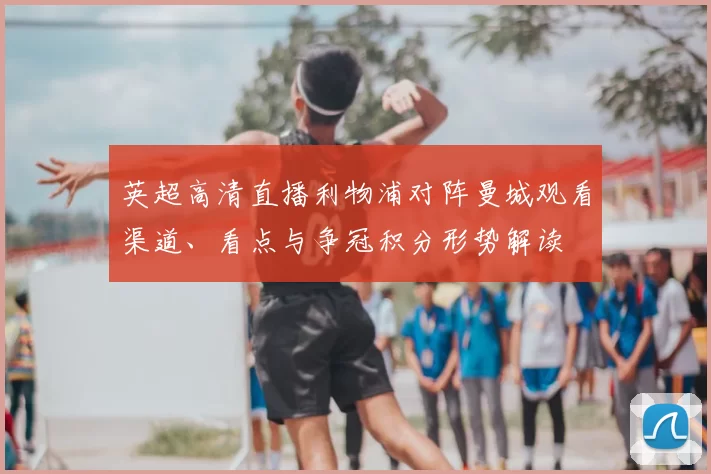 英超高清直播利物浦对阵曼城观看渠道、看点与争冠积分形势解读