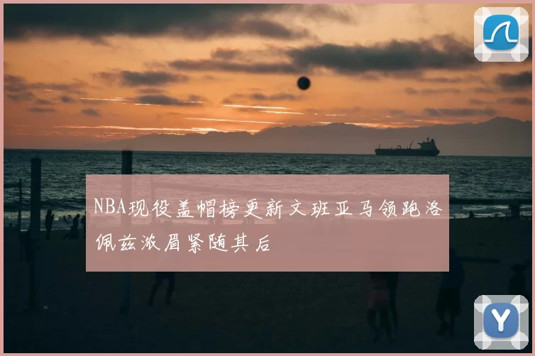 NBA现役盖帽榜更新文班亚马领跑洛佩兹浓眉紧随其后