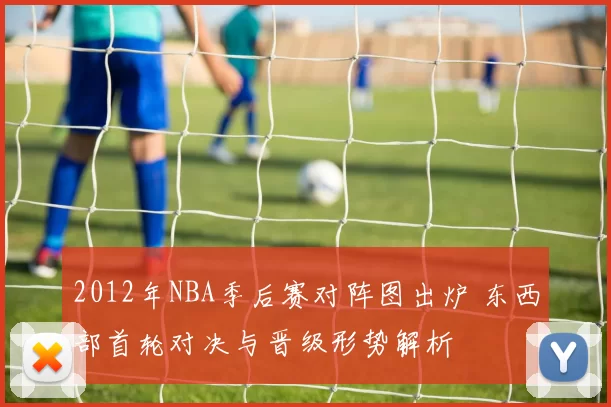 2012年NBA季后赛对阵图出炉 东西部首轮对决与晋级形势解析
