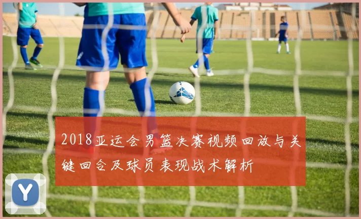 2018亚运会男篮决赛视频回放与关键回合及球员表现战术解析