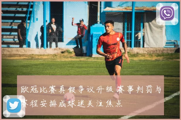 欧冠比赛真假争议升级 赛事判罚与赛程安排成球迷关注焦点