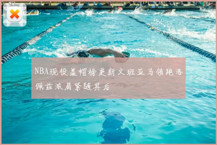 NBA现役盖帽榜更新文班亚马领跑洛佩兹浓眉紧随其后