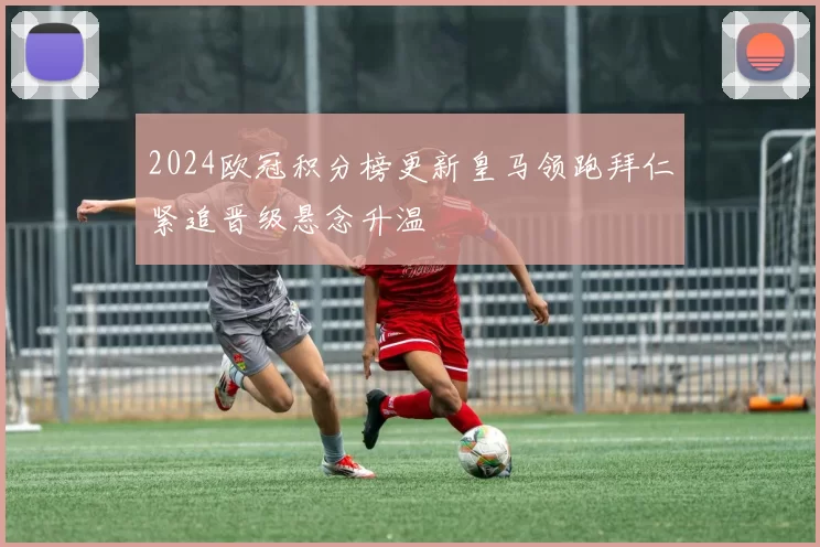 2024欧冠积分榜更新皇马领跑拜仁紧追晋级悬念升温