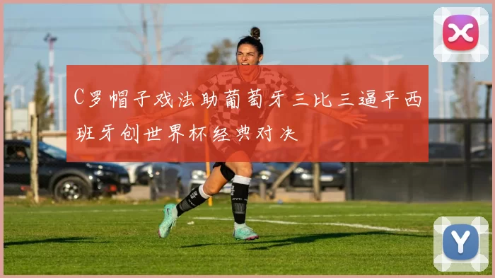 C罗帽子戏法助葡萄牙三比三逼平西班牙创世界杯经典对决