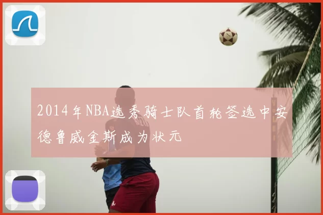 2014年NBA选秀骑士队首轮签选中安德鲁威金斯成为状元