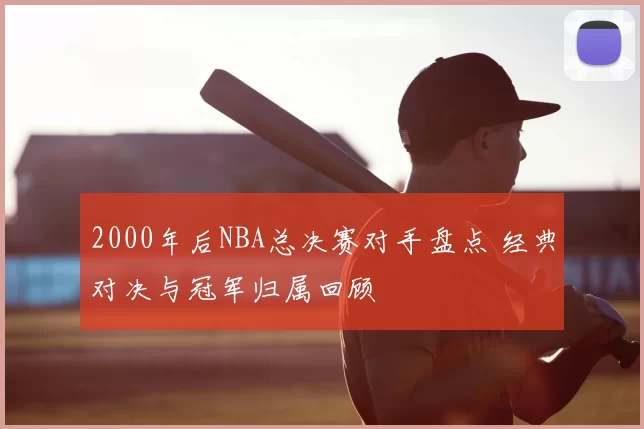 2000年后NBA总决赛对手盘点 经典对决与冠军归属回顾