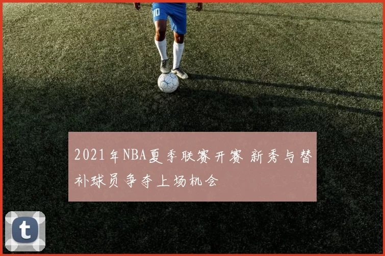 2021年NBA夏季联赛开赛 新秀与替补球员争夺上场机会