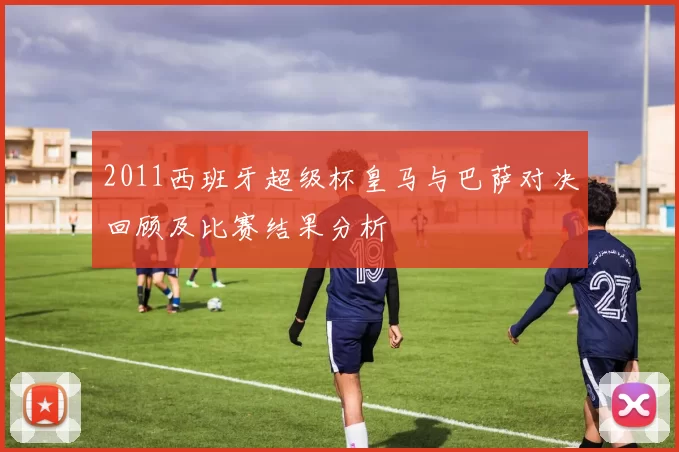 2011西班牙超级杯皇马与巴萨对决回顾及比赛结果分析