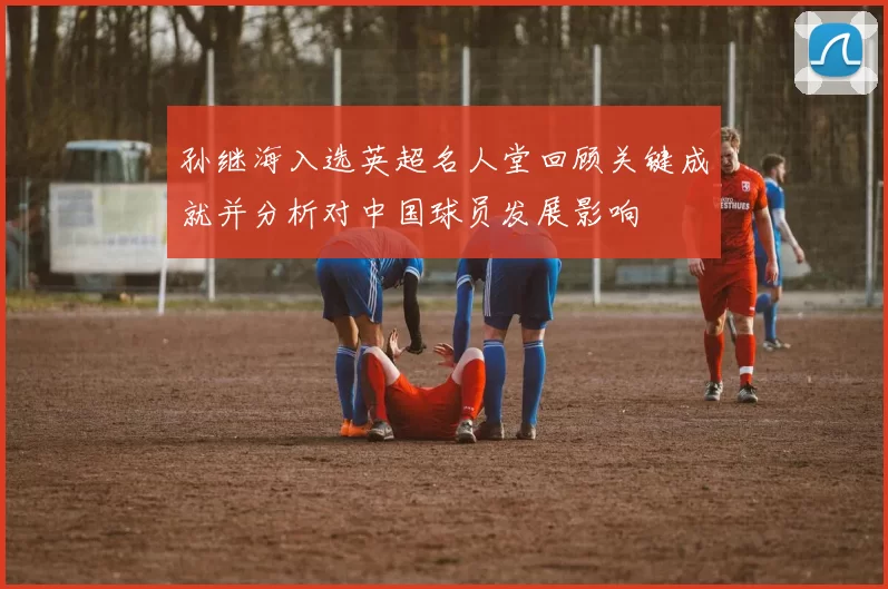孙继海入选英超名人堂回顾关键成就并分析对中国球员发展影响