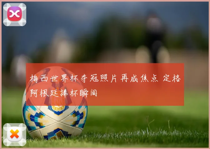 梅西世界杯夺冠照片再成焦点 定格阿根廷捧杯瞬间
