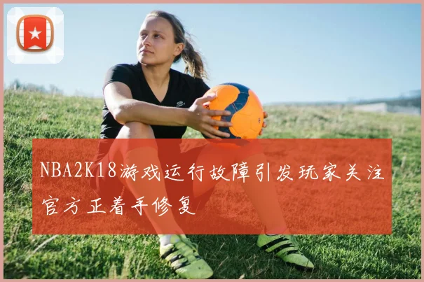 NBA2K18游戏运行故障引发玩家关注官方正着手修复