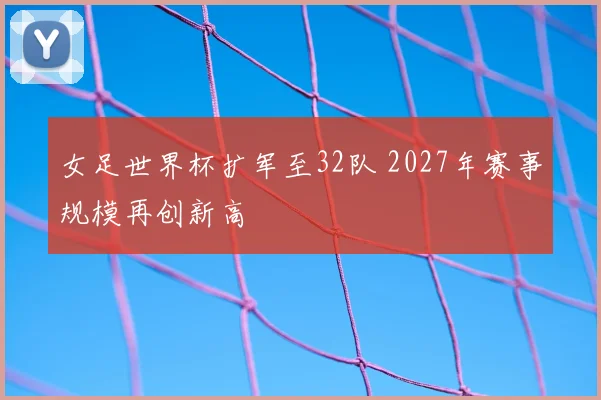 女足世界杯扩军至32队 2027年赛事规模再创新高