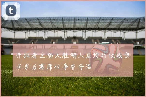 开拓者主场大胜湖人后续对位成焦点季后赛席位争夺升温