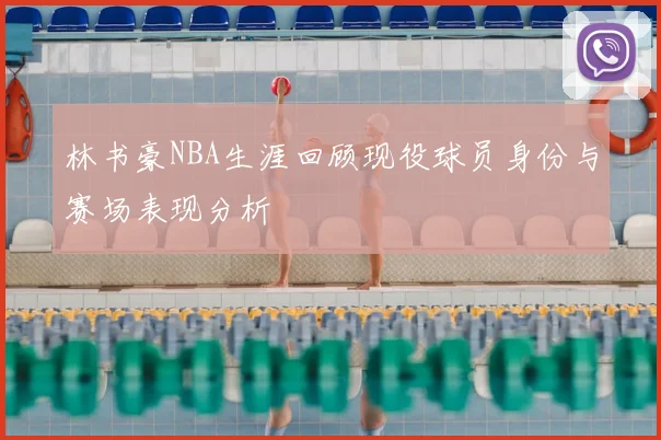 林书豪NBA生涯回顾现役球员身份与赛场表现分析
