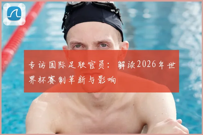专访国际足联官员：解读2026年世界杯赛制革新与影响